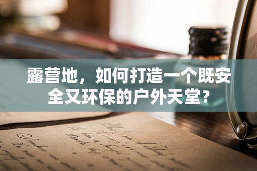 露营地，如何打造一个既安全又环保的户外天堂？