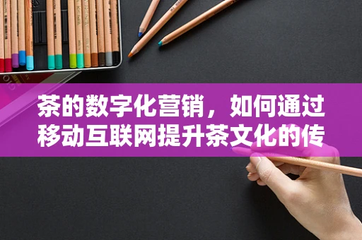 茶的数字化营销，如何通过移动互联网提升茶文化的传播与消费体验？