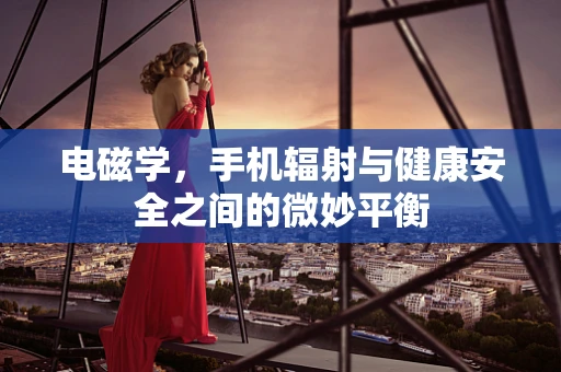 电磁学，手机辐射与健康安全之间的微妙平衡
