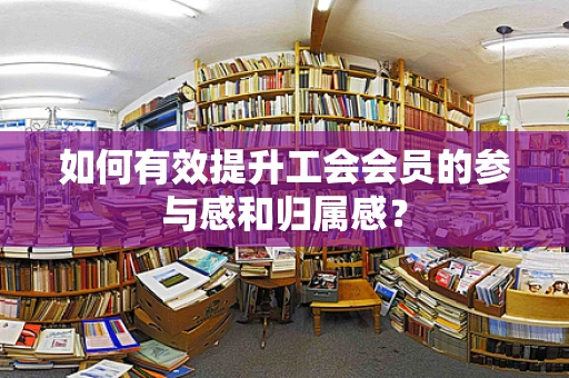 如何有效提升工会会员的参与感和归属感？