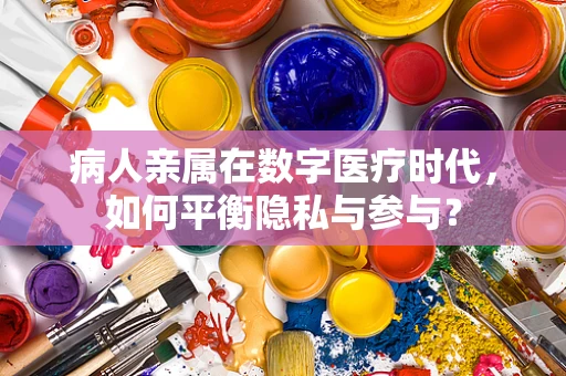 病人亲属在数字医疗时代，如何平衡隐私与参与？