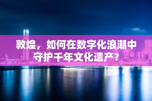 敦煌，如何在数字化浪潮中守护千年文化遗产？
