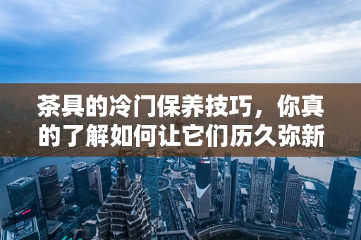 茶具的冷门保养技巧，你真的了解如何让它们历久弥新吗？