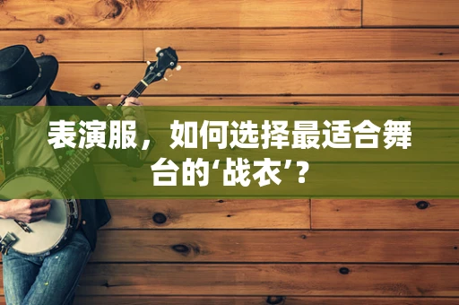 表演服，如何选择最适合舞台的‘战衣’？