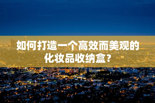 如何打造一个高效而美观的化妆品收纳盒？