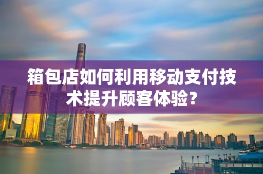 箱包店如何利用移动支付技术提升顾客体验？