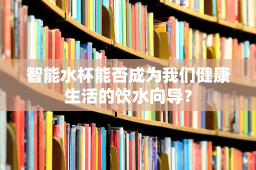 智能水杯能否成为我们健康生活的饮水向导？