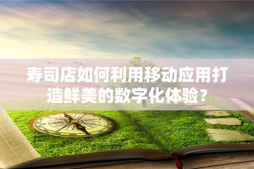寿司店如何利用移动应用打造鲜美的数字化体验？
