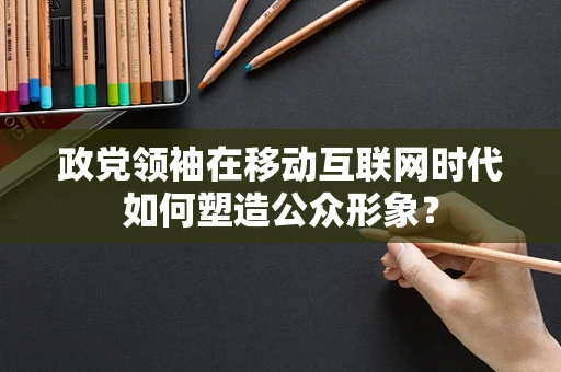 政党领袖在移动互联网时代如何塑造公众形象？