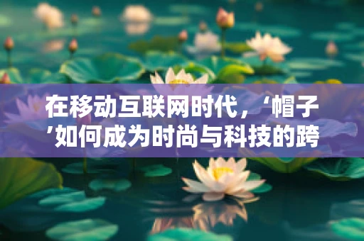 在移动互联网时代，‘帽子’如何成为时尚与科技的跨界新宠？