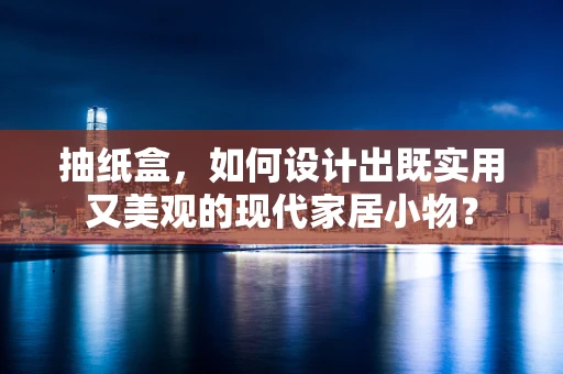 抽纸盒，如何设计出既实用又美观的现代家居小物？