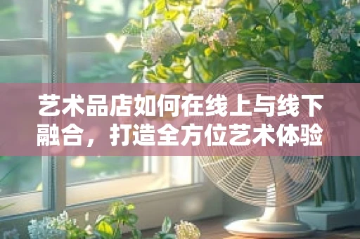 艺术品店如何在线上与线下融合，打造全方位艺术体验？