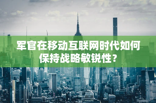军官在移动互联网时代如何保持战略敏锐性？