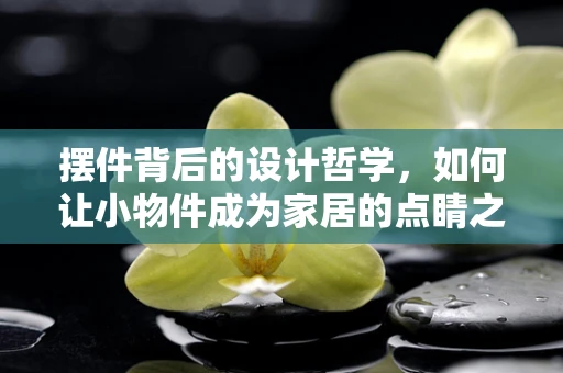 摆件背后的设计哲学，如何让小物件成为家居的点睛之笔？
