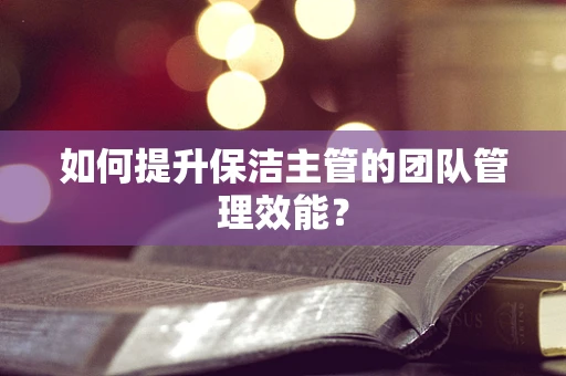 如何提升保洁主管的团队管理效能？