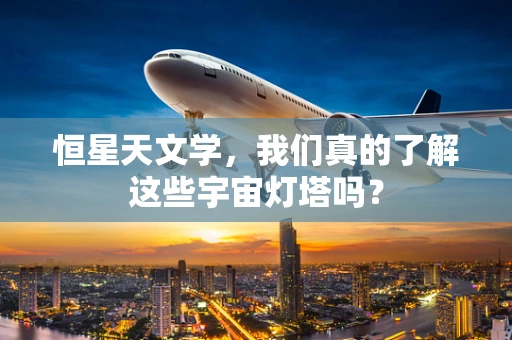恒星天文学，我们真的了解这些宇宙灯塔吗？