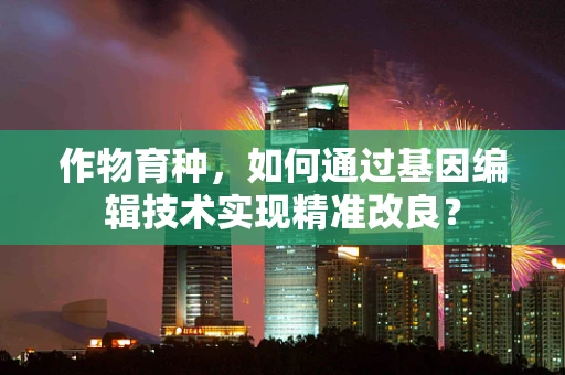 作物育种，如何通过基因编辑技术实现精准改良？