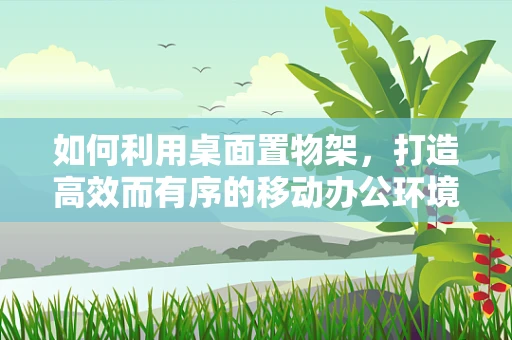 如何利用桌面置物架，打造高效而有序的移动办公环境？