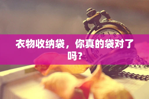 衣物收纳袋，你真的袋对了吗？
