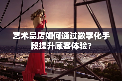 艺术品店如何通过数字化手段提升顾客体验？