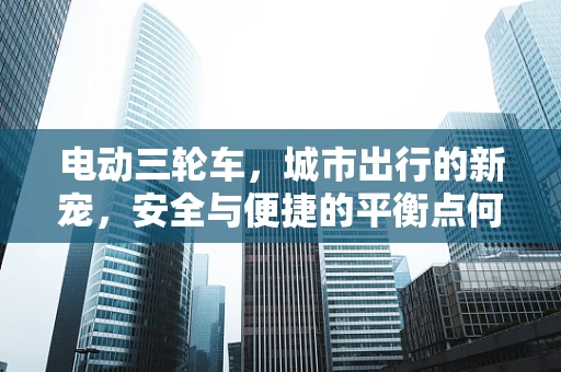 电动三轮车，城市出行的新宠，安全与便捷的平衡点何在？