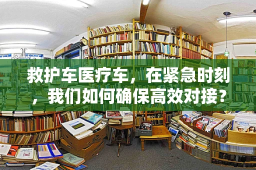 救护车医疗车，在紧急时刻，我们如何确保高效对接？