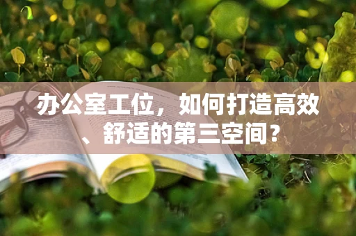 办公室工位，如何打造高效、舒适的第三空间？