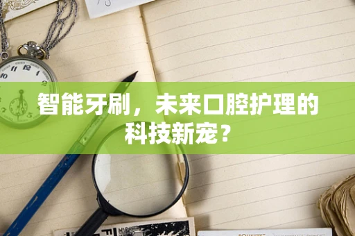 智能牙刷，未来口腔护理的科技新宠？