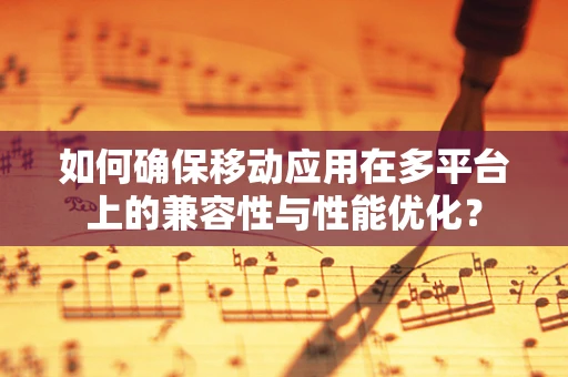 如何确保移动应用在多平台上的兼容性与性能优化？