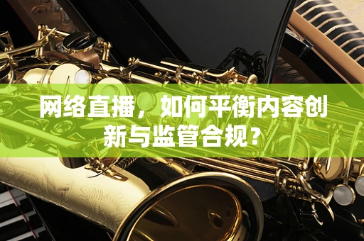 网络直播，如何平衡内容创新与监管合规？