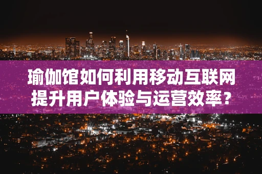 瑜伽馆如何利用移动互联网提升用户体验与运营效率？