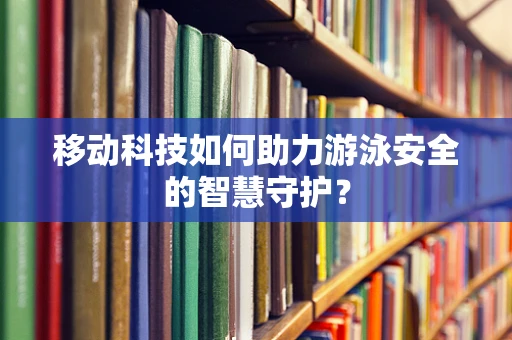 移动科技如何助力游泳安全的智慧守护？