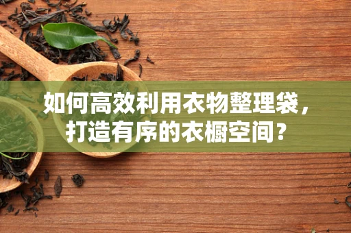 如何高效利用衣物整理袋，打造有序的衣橱空间？
