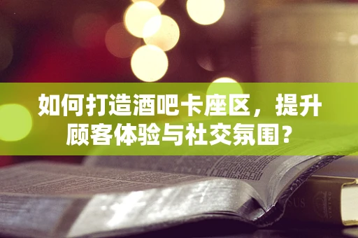如何打造酒吧卡座区，提升顾客体验与社交氛围？