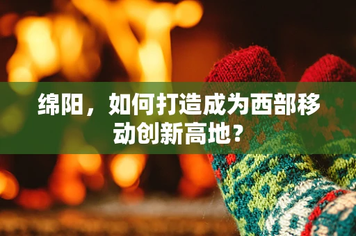 绵阳，如何打造成为西部移动创新高地？