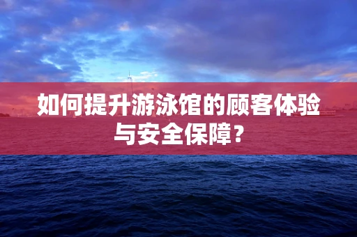 如何提升游泳馆的顾客体验与安全保障？