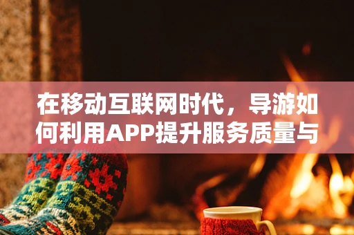 在移动互联网时代，导游如何利用APP提升服务质量与游客体验？