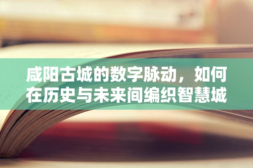 咸阳古城的数字脉动，如何在历史与未来间编织智慧城市新篇章？