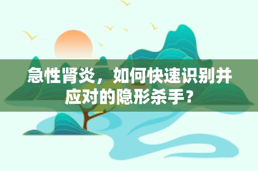 急性肾炎，如何快速识别并应对的隐形杀手？