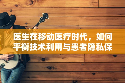 医生在移动医疗时代，如何平衡技术利用与患者隐私保护？