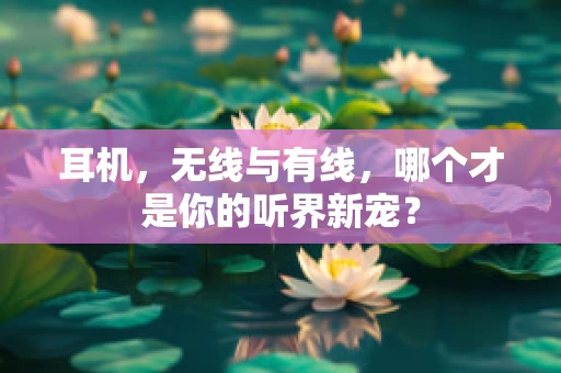 耳机，无线与有线，哪个才是你的听界新宠？