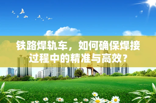 铁路焊轨车，如何确保焊接过程中的精准与高效？