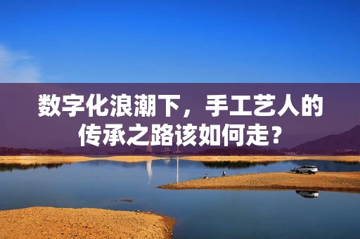数字化浪潮下，手工艺人的传承之路该如何走？