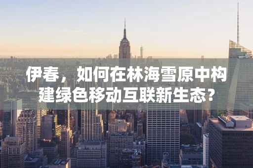 伊春，如何在林海雪原中构建绿色移动互联新生态？