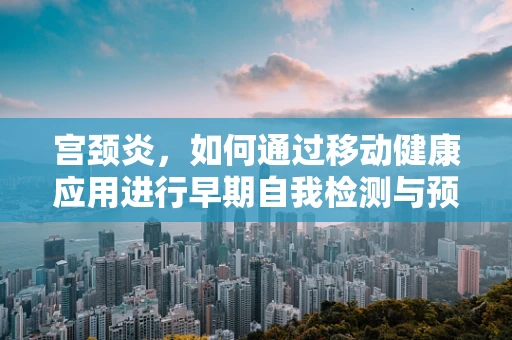 宫颈炎，如何通过移动健康应用进行早期自我检测与预防？
