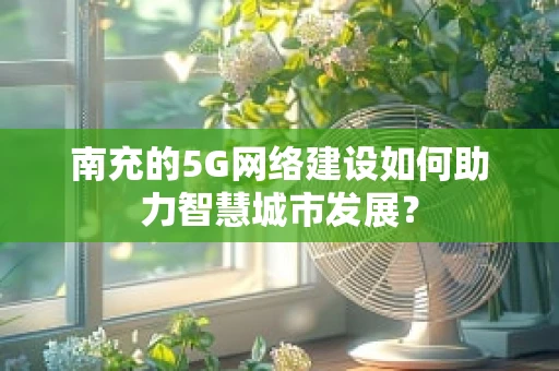 南充的5G网络建设如何助力智慧城市发展？