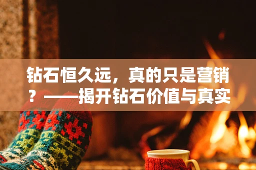 钻石恒久远，真的只是营销？——揭开钻石价值与真实性的面纱