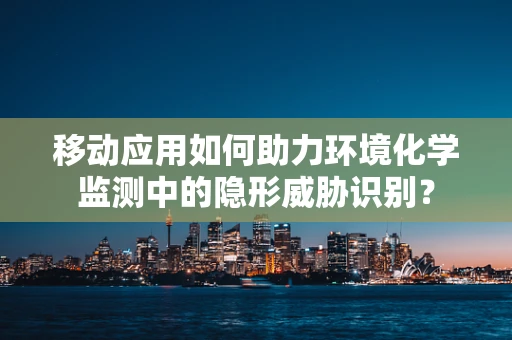 移动应用如何助力环境化学监测中的隐形威胁识别？