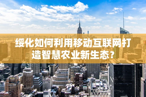 绥化如何利用移动互联网打造智慧农业新生态？