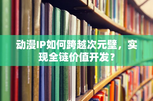 动漫IP如何跨越次元壁，实现全链价值开发？